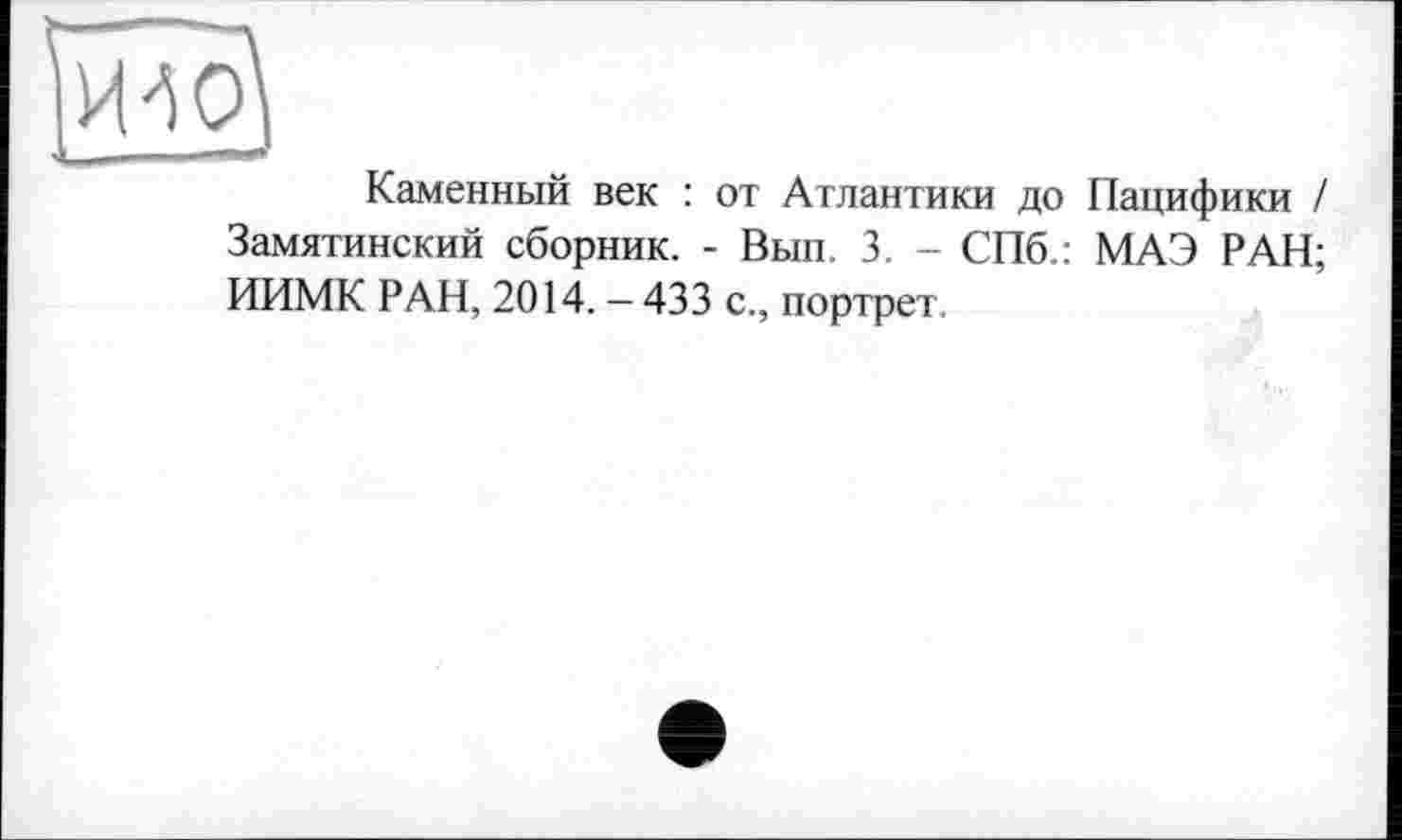 ﻿Каменный век : от Атлантики до Пацифики / Замятинский сборник. - Вып. 3. - СПб.: МАЭ РАН; ИИМК РАН, 2014. — 433 с., портрет.